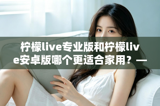 柠檬live专业版和柠檬live安卓版哪个更适合家用?——家庭用户选型全攻略 柠檬live专业版和柠檬live安卓版哪个更适合家用?——家庭用户选型全攻略