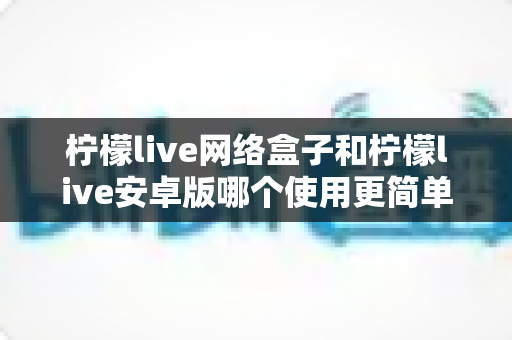 柠檬live网络盒子和柠檬live安卓版哪个使用更简单？新手也能秒懂的全维度对比指南