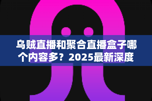 乌贼直播和聚合直播盒子哪个内容多？2025最新深度对比解析，帮你选出内容更丰富的直播平台