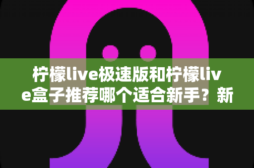 柠檬live极速版和柠檬live盒子推荐哪个适合新手？新手入门选购全攻略与深度对比指南