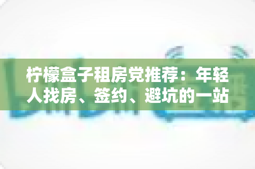 柠檬盒子租房党推荐:年轻人找房、签约、避坑的一站式租房攻略 柠檬盒子租房党推荐:年轻人找房、签约、避坑的一站式租房攻略