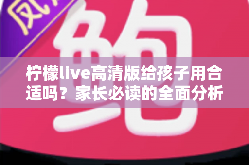 柠檬live高清版给孩子用合适吗?家长必读的全面分析与安全使用指南 柠檬live高清版给孩子用合适吗?家长必读的全面分析与安全使用指南