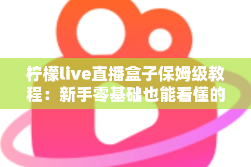 柠檬live直播盒子保姆级教程:新手零基础也能看懂的全流程安装与使用指南 柠檬live直播盒子保姆级教程:新手零基础也能看懂的全流程安装与使用指南