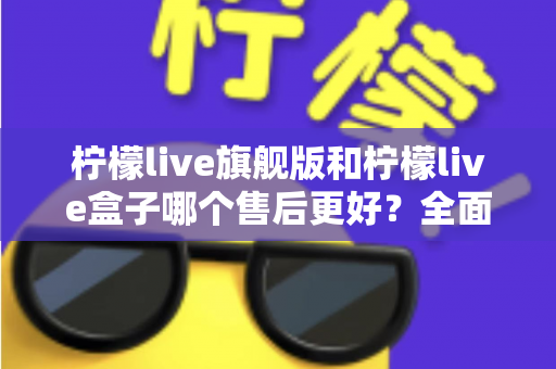 柠檬live旗舰版和柠檬live盒子哪个售后更好？全面对比解析与选购避坑指南