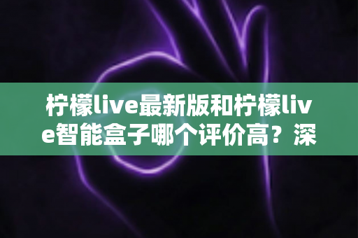 柠檬live最新版和柠檬live智能盒子哪个评价高？深度对比帮你选对不踩坑