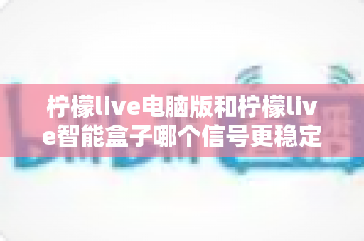 柠檬live电脑版和柠檬live智能盒子哪个信号更稳定?全面解析两大平台的信号表现与实用优化指南 柠檬live电脑版和柠檬live智能盒子哪个信号更稳定?全面解析两大平台的信号表现与实用优化指南