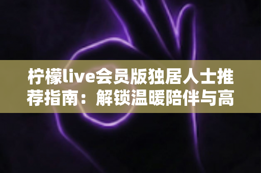 柠檬live会员版独居人士推荐指南：解锁温暖陪伴与高品质独居生活