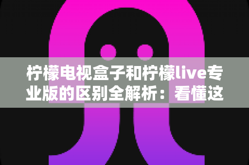 柠檬电视盒子和柠檬live专业版的区别全解析：看懂这几点，选对观影方案不花冤枉钱