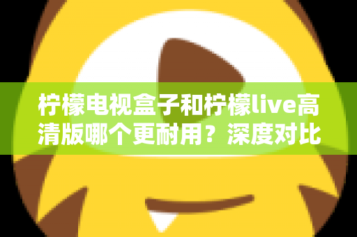 柠檬电视盒子和柠檬live高清版哪个更耐用？深度对比评测助你选出更耐用的家庭影音设备