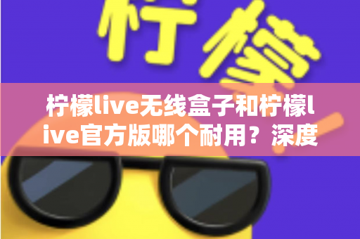 柠檬live无线盒子和柠檬live官方版哪个耐用？深度对比评测与选购避坑指南