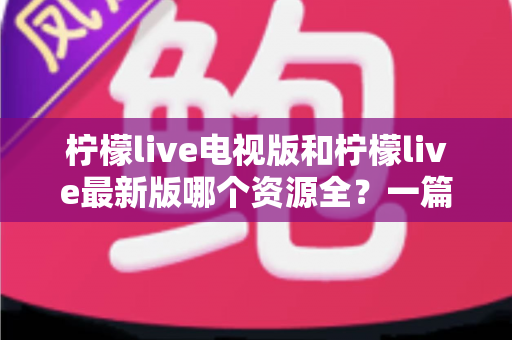 柠檬live电视版和柠檬live最新版哪个资源全？一篇文章帮你彻底搞懂版本差异与选择技巧