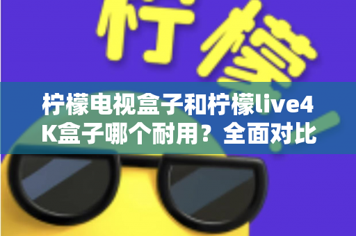 柠檬电视盒子和柠檬live4K盒子哪个耐用？全面对比使用寿命与选购深度指南
