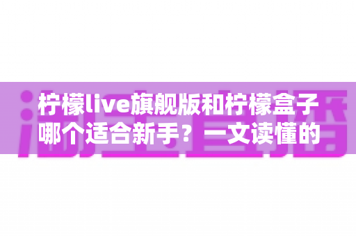 柠檬live旗舰版和柠檬盒子哪个适合新手？一文读懂的新手选择指南