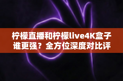 柠檬直播和柠檬live4K盒子谁更强？全方位深度对比评测，帮你选对大屏观影方案