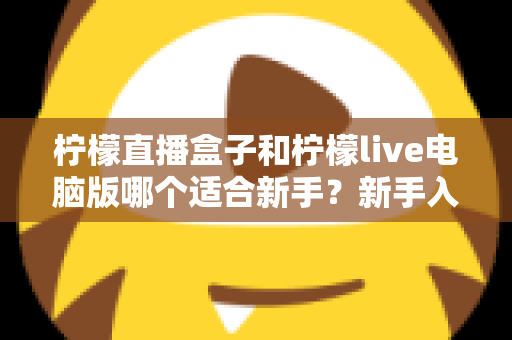 柠檬直播盒子和柠檬live电脑版哪个适合新手?新手入门选择与使用全攻略 柠檬直播盒子和柠檬live电脑版哪个适合新手?新手入门选择与使用全攻略