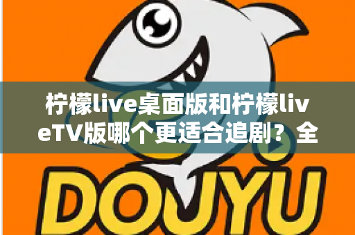 柠檬live桌面版和柠檬liveTV版哪个更适合追剧?全面对比帮你找到最佳选择 柠檬live桌面版和柠檬liveTV版哪个更适合追剧?全面对比帮你找到最佳选择