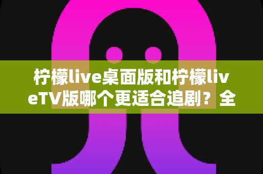 柠檬live桌面版和柠檬liveTV版哪个更适合追剧？全面对比帮你找到最佳选择