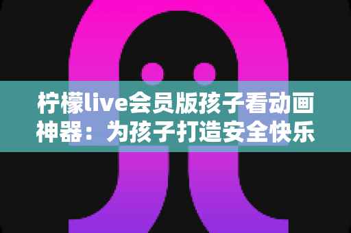 柠檬live会员版孩子看动画神器：为孩子打造安全快乐的动画世界的完整指南
