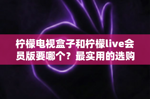 柠檬电视盒子和柠檬live会员版要哪个？最实用的选购对比指南
