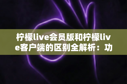 柠檬live会员版和柠檬live客户端的区别全解析:功能、价格与使用体验一网打尽 柠檬live会员版和柠檬live客户端的区别全解析:功能、价格与使用体验一网打尽