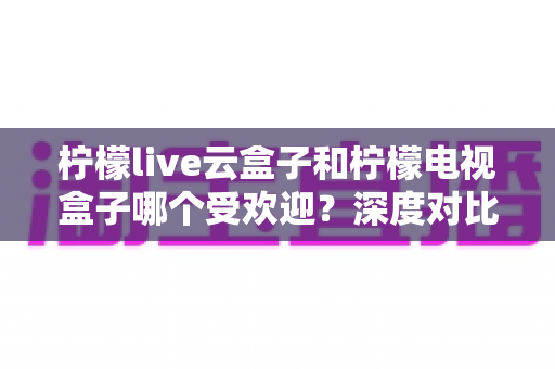 柠檬live云盒子和柠檬电视盒子哪个受欢迎？深度对比解析帮你选对不选贵