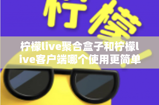 柠檬live聚合盒子和柠檬live客户端哪个使用更简单？新手必看的完整对比指南