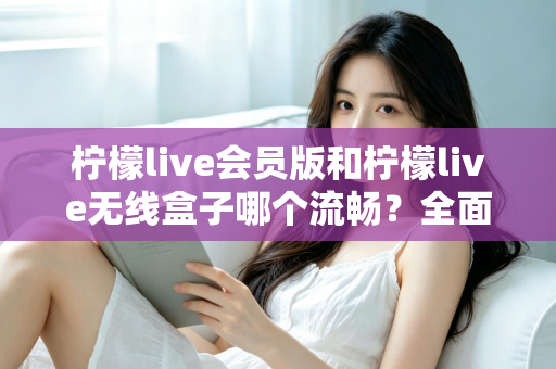 柠檬live会员版和柠檬live无线盒子哪个流畅？全面深度对比评测，帮你找到最顺滑的观影体验方案
