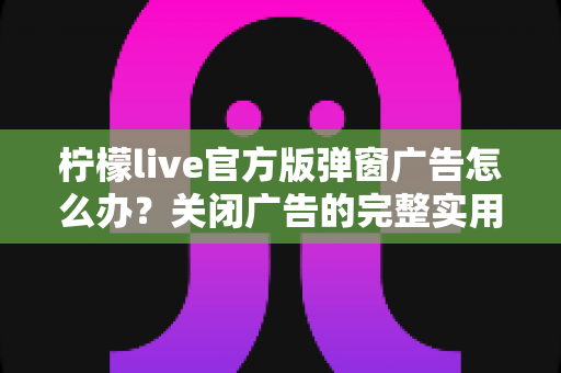 柠檬live官方版弹窗广告怎么办？关闭广告的完整实用攻略与安全避坑指南