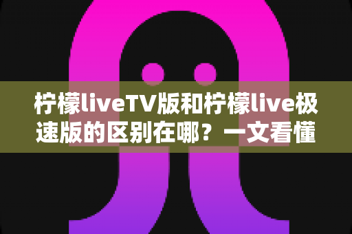 柠檬liveTV版和柠檬live极速版的区别在哪?一文看懂两大版本核心差异与选购指南 柠檬liveTV版和柠檬live极速版的区别在哪?一文看懂两大版本核心差异与选购指南