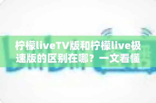 柠檬liveTV版和柠檬live极速版的区别在哪？一文看懂两大版本核心差异与选购指南