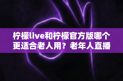 柠檬live和柠檬官方版哪个更适合老人用？老年人直播软件选择全攻略