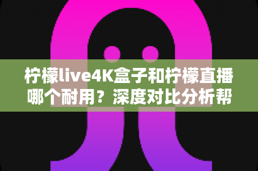 柠檬live4K盒子和柠檬直播哪个耐用？深度对比分析帮你选对不后悔
