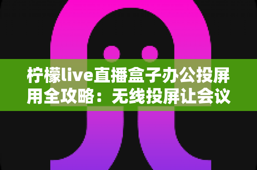 柠檬live直播盒子办公投屏用全攻略：无线投屏让会议演示与直播办公更高效