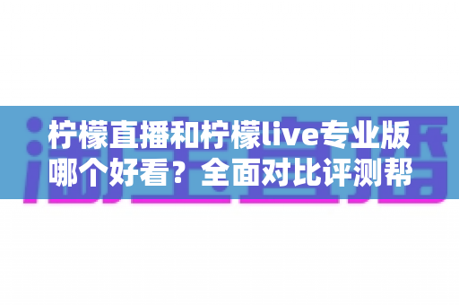 柠檬直播和柠檬live专业版哪个好看？全面对比评测帮你找到最适合自己的观看选择