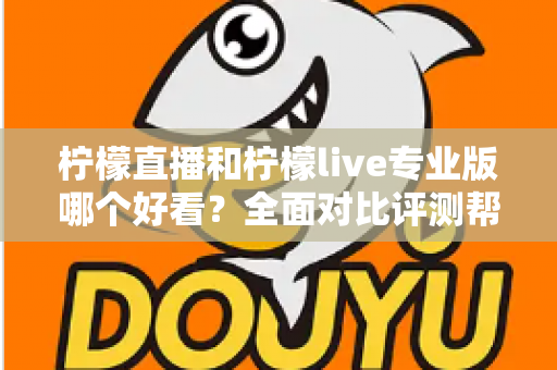 柠檬直播和柠檬live专业版哪个好看？全面对比评测帮你找到最适合自己的观看选择