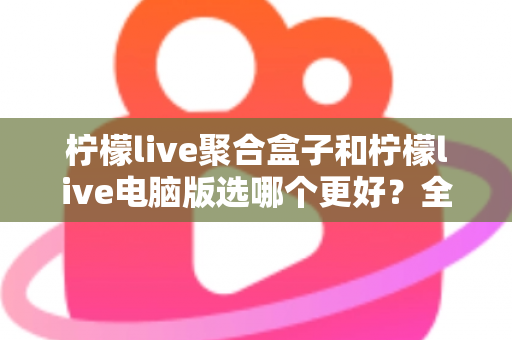 柠檬live聚合盒子和柠檬live电脑版选哪个更好？全方位对比评测与选购指南
