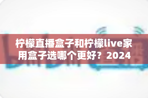 柠檬直播盒子和柠檬live家用盒子选哪个更好？2024年超详细选购对比指南，看完不再纠结