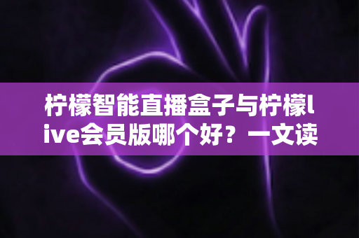 柠檬智能直播盒子与柠檬live会员版哪个好？一文读懂两大直播工具的全面差异与选购指南