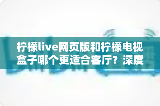 柠檬live网页版和柠檬电视盒子哪个更适合客厅？深度对比分析帮你选出最佳观影方案