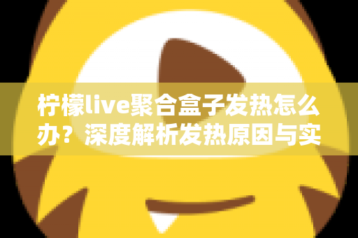 柠檬live聚合盒子发热怎么办？深度解析发热原因与实用散热解决方案大全
