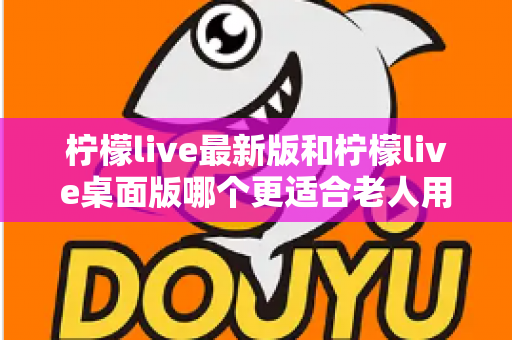 柠檬live最新版和柠檬live桌面版哪个更适合老人用？全方位对比分析与贴心选择指南
