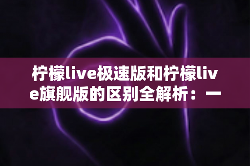 柠檬live极速版和柠檬live旗舰版的区别全解析：一文读懂选哪个版本更划算