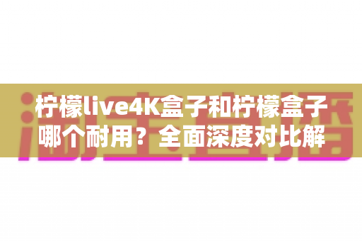 柠檬live4K盒子和柠檬盒子哪个耐用？全面深度对比解析助你选购不踩坑