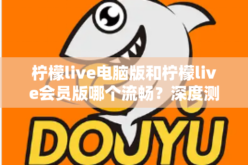 柠檬live电脑版和柠檬live会员版哪个流畅？深度测评帮你找到最佳观看方案