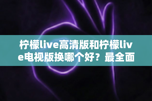 柠檬live高清版和柠檬live电视版换哪个好？最全面的版本对比与选择攻略