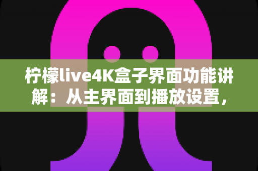 柠檬live4K盒子界面功能讲解：从主界面到播放设置，一文带您全面掌握所有操作细节与实用功能