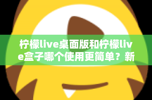柠檬live桌面版和柠檬live盒子哪个使用更简单？新手友好度全方位对比评测指南