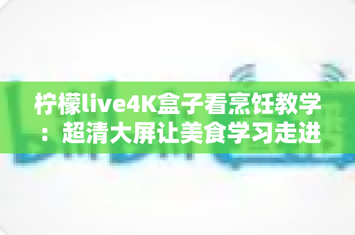 柠檬live4K盒子看烹饪教学：超清大屏让美食学习走进千家万户