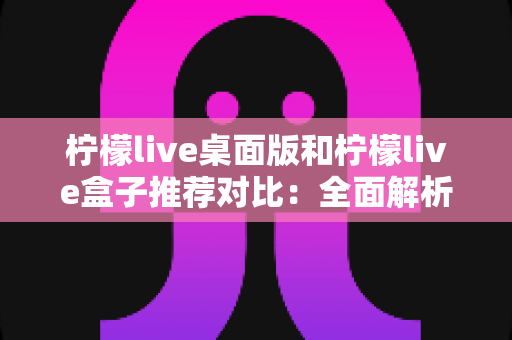 柠檬live桌面版和柠檬live盒子推荐对比：全面解析助你选出最适合的版本