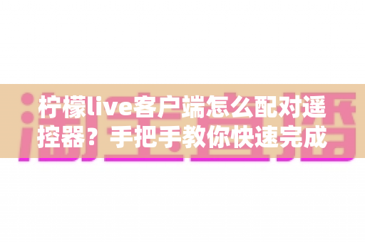 柠檬live客户端怎么配对遥控器？手把手教你快速完成连接与常见问题排查